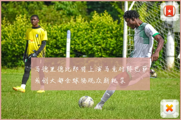 马德里德比即将上演马竞对阵巴萨或创大都会球场观众新纪录