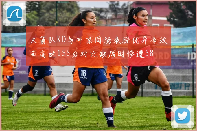火箭队KD与申京同场表现优异净效率高达155分对比缺席时惨遭58