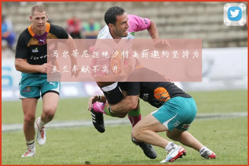 马尔蒂尼拒绝沙特高薪邀约坚持为米兰奉献不离开