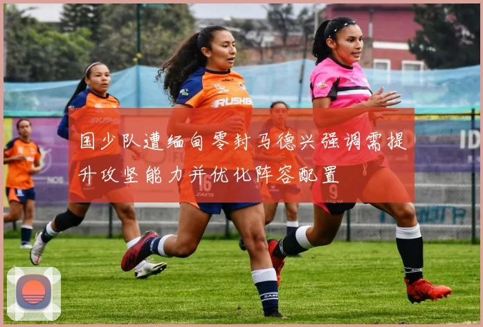 国少队遭缅甸零封马德兴强调需提升攻坚能力并优化阵容配置