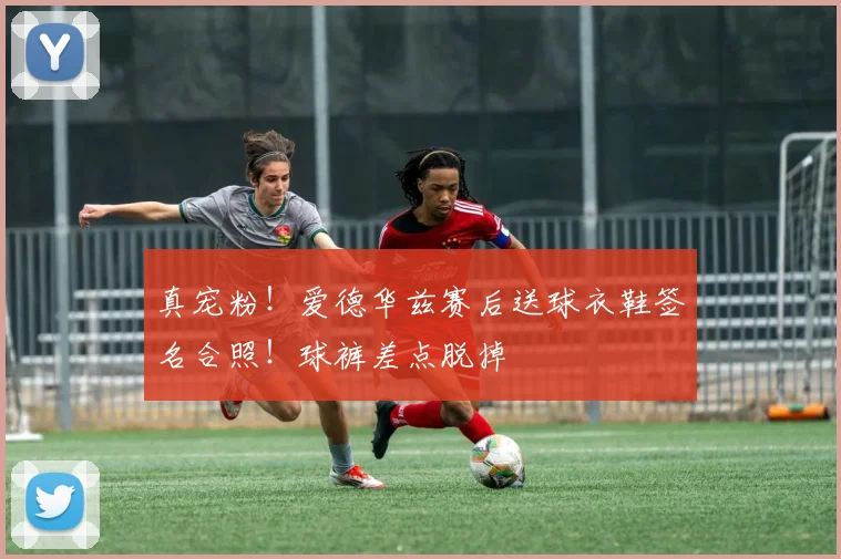 真宠粉！爱德华兹赛后送球衣鞋签名合照！球裤差点脱掉