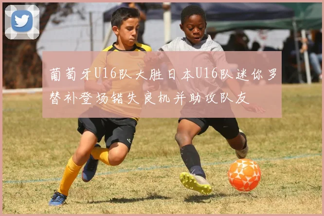 葡萄牙U16队大胜日本U16队迷你罗替补登场错失良机并助攻队友