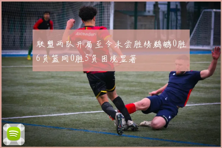联盟两队开局至今未尝胜绩鹈鹕0胜6负篮网0胜5负困境显著