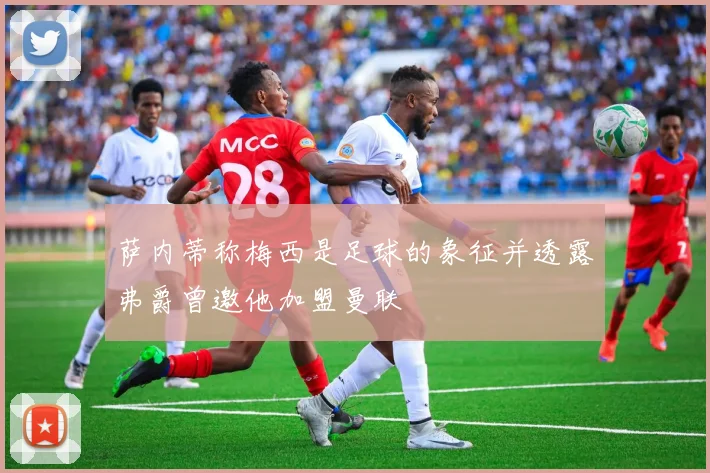 萨内蒂称梅西是足球的象征并透露弗爵曾邀他加盟曼联