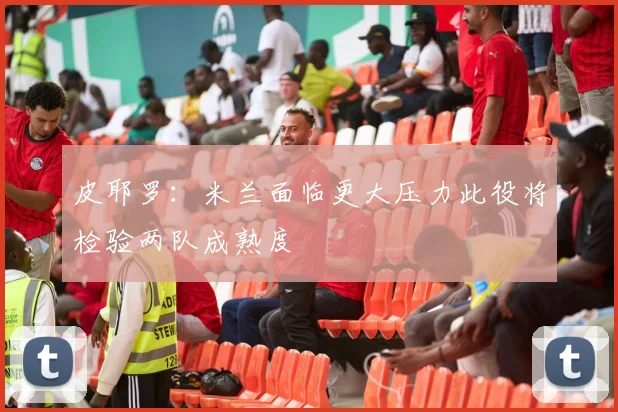 皮耶罗：米兰面临更大压力此役将检验两队成熟度