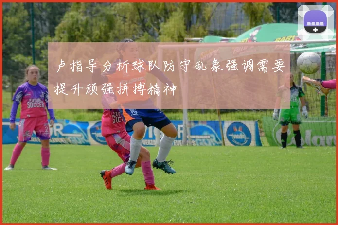 卢指导分析球队防守乱象强调需要提升顽强拼搏精神