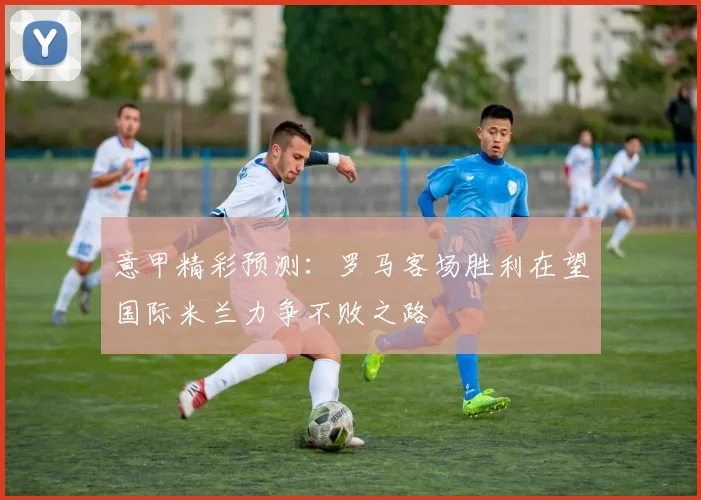 意甲精彩预测：罗马客场胜利在望国际米兰力争不败之路
