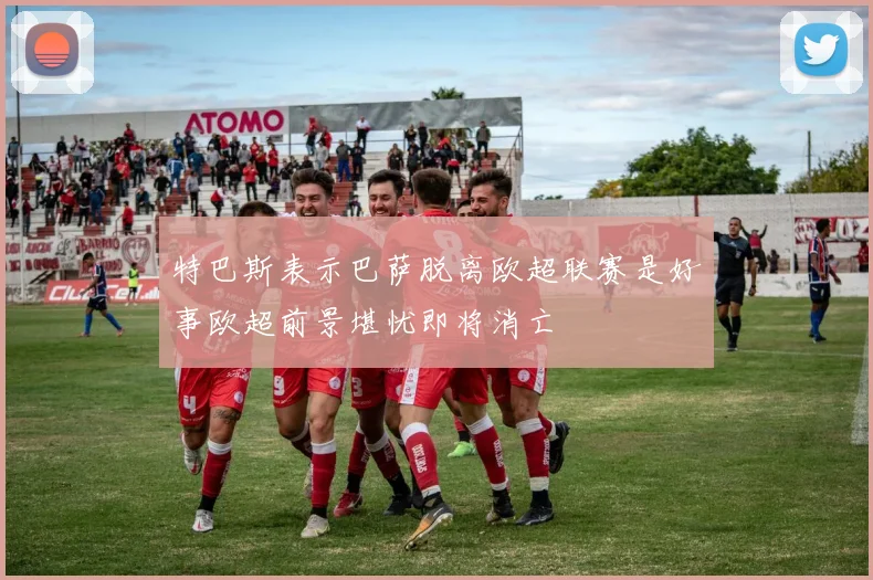 特巴斯表示巴萨脱离欧超联赛是好事欧超前景堪忧即将消亡