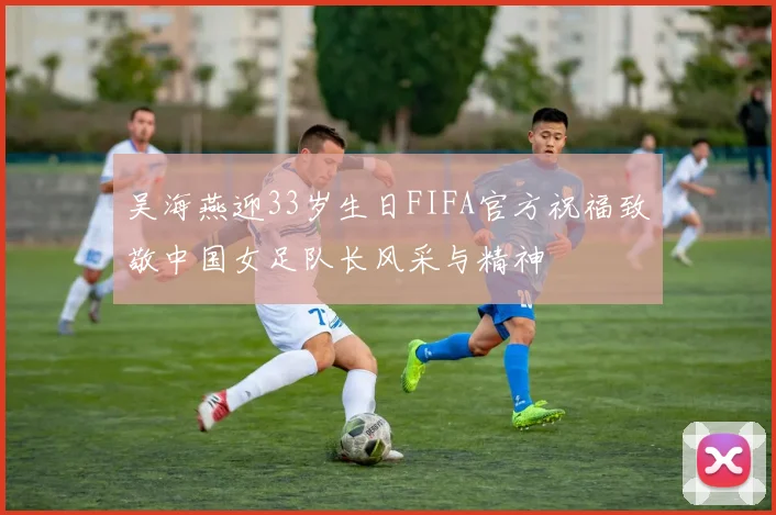 吴海燕迎33岁生日FIFA官方祝福致敬中国女足队长风采与精神