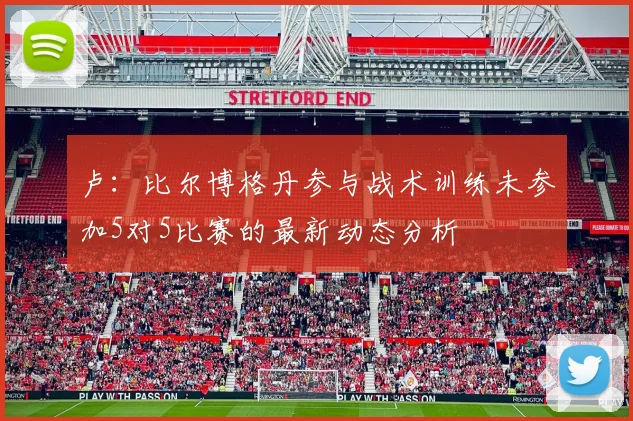 卢：比尔博格丹参与战术训练未参加5对5比赛的最新动态分析