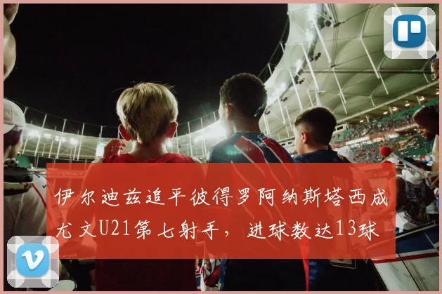 伊尔迪兹追平彼得罗阿纳斯塔西成尤文U21第七射手，进球数达13球