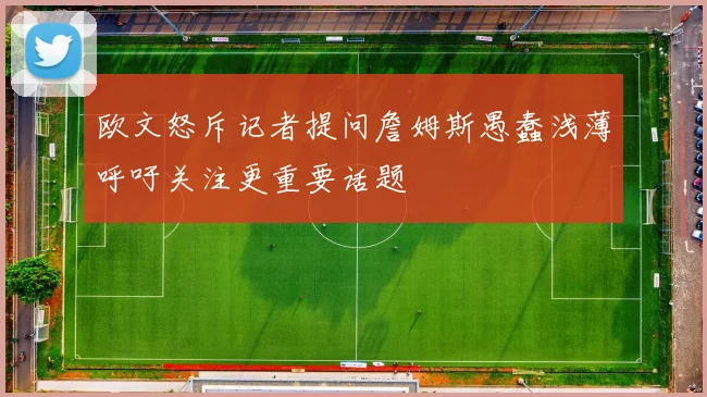 欧文怒斥记者提问詹姆斯愚蠢浅薄呼吁关注更重要话题