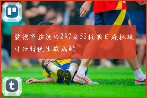 爱德华兹场均297分52板明日森林狼对独行侠出战成疑
