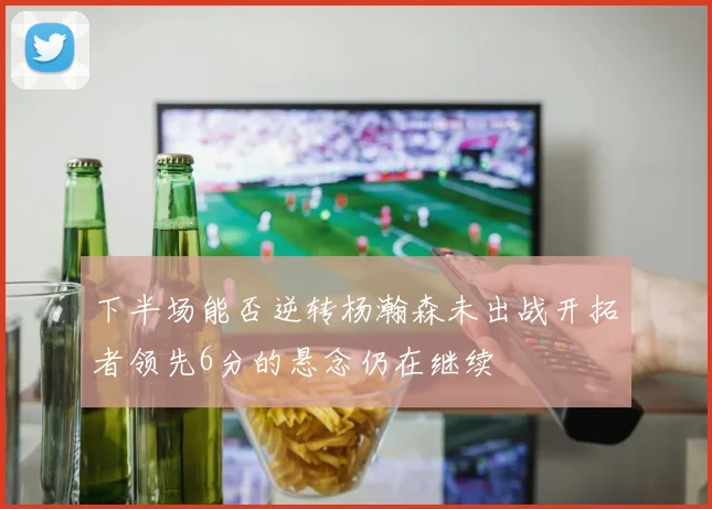 下半场能否逆转杨瀚森未出战开拓者领先6分的悬念仍在继续