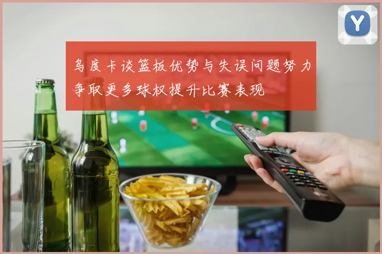 乌度卡谈篮板优势与失误问题努力争取更多球权提升比赛表现