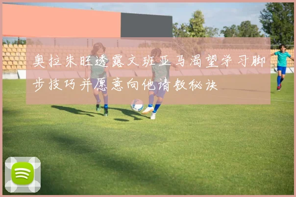 奥拉朱旺透露文班亚马渴望学习脚步技巧并愿意向他请教秘诀