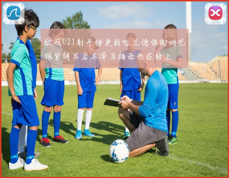 欧冠U21射手榜更新哈兰德领衔姆巴佩紧随其后本泽马梅西也在榜上