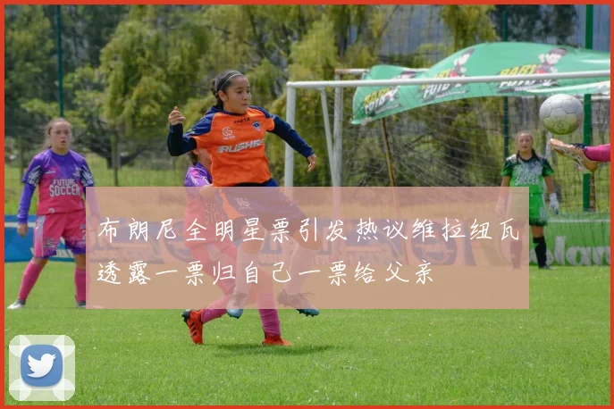 布朗尼全明星票引发热议维拉纽瓦透露一票归自己一票给父亲