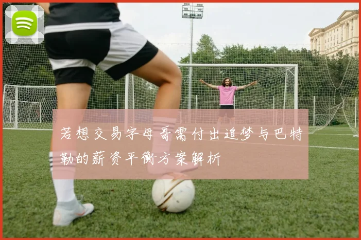 若想交易字母哥需付出追梦与巴特勒的薪资平衡方案解析