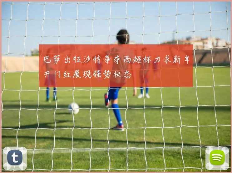 巴萨出征沙特争夺西超杯力求新年开门红展现强势状态