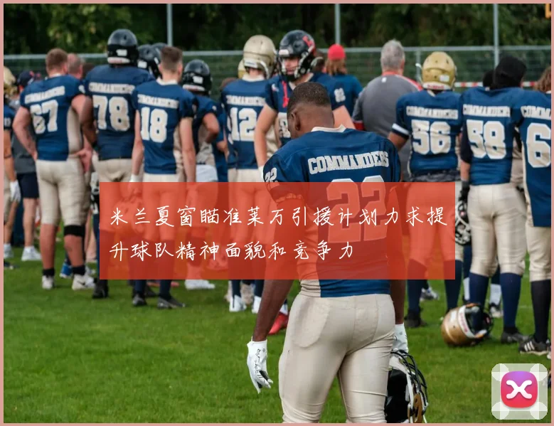 米兰夏窗瞄准莱万引援计划力求提升球队精神面貌和竞争力