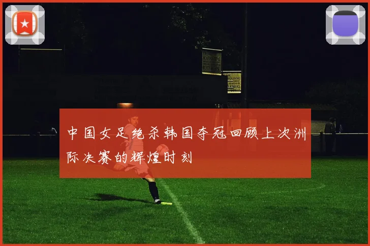 中国女足绝杀韩国夺冠回顾上次洲际决赛的辉煌时刻