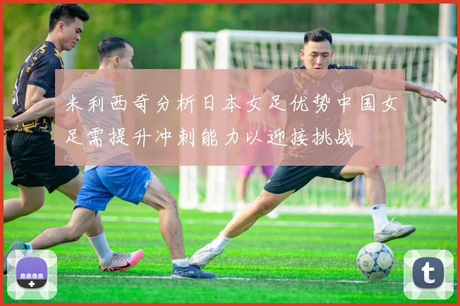 米利西奇分析日本女足优势中国女足需提升冲刺能力以迎接挑战