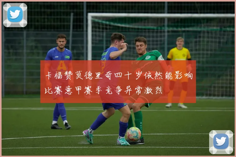 卡福赞莫德里奇四十岁依然能影响比赛意甲赛季竞争异常激烈