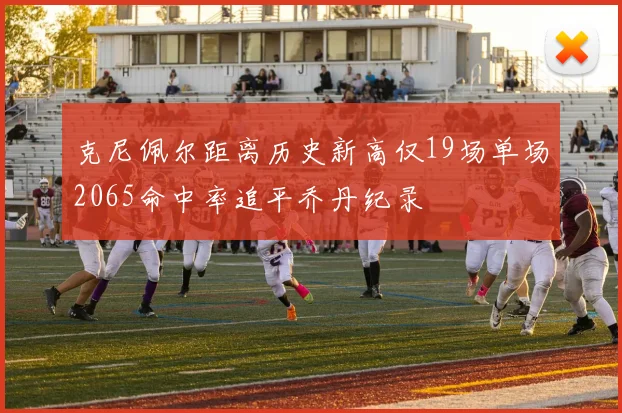 克尼佩尔距离历史新高仅19场单场2065命中率追平乔丹纪录