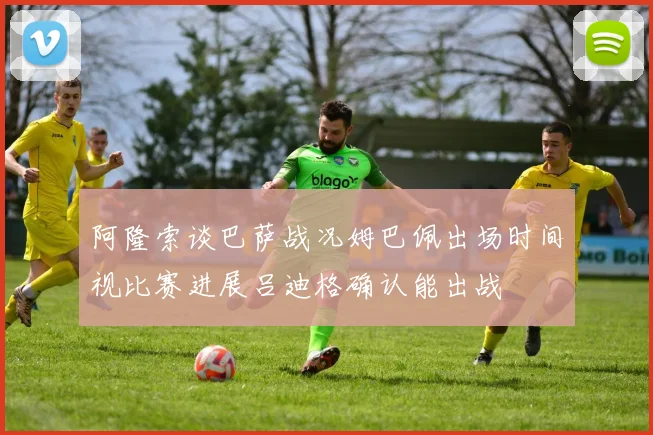 阿隆索谈巴萨战况姆巴佩出场时间视比赛进展吕迪格确认能出战