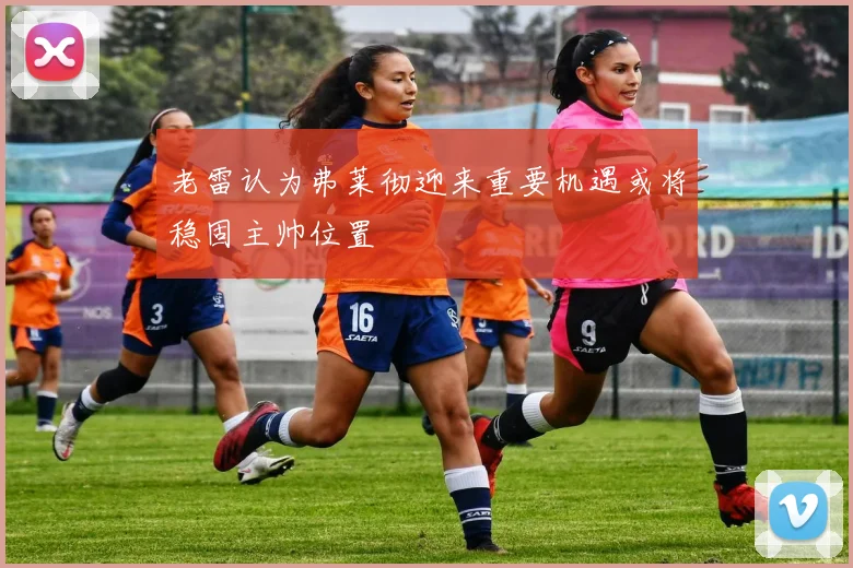 老雷认为弗莱彻迎来重要机遇或将稳固主帅位置