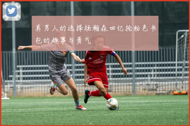 真男人的选择杨瀚森回忆抢粉色书包的趣事与勇气