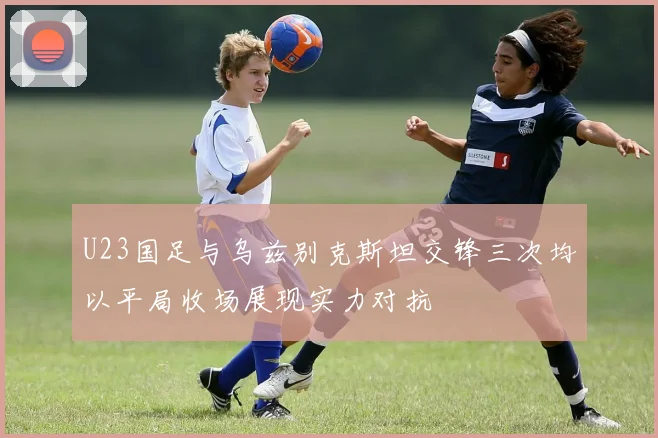 U23国足与乌兹别克斯坦交锋三次均以平局收场展现实力对抗