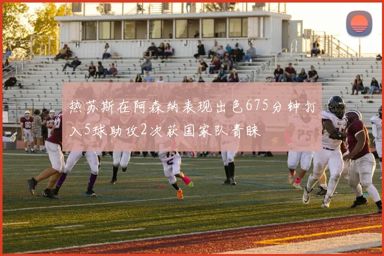 热苏斯在阿森纳表现出色675分钟打入5球助攻2次获国家队青睐