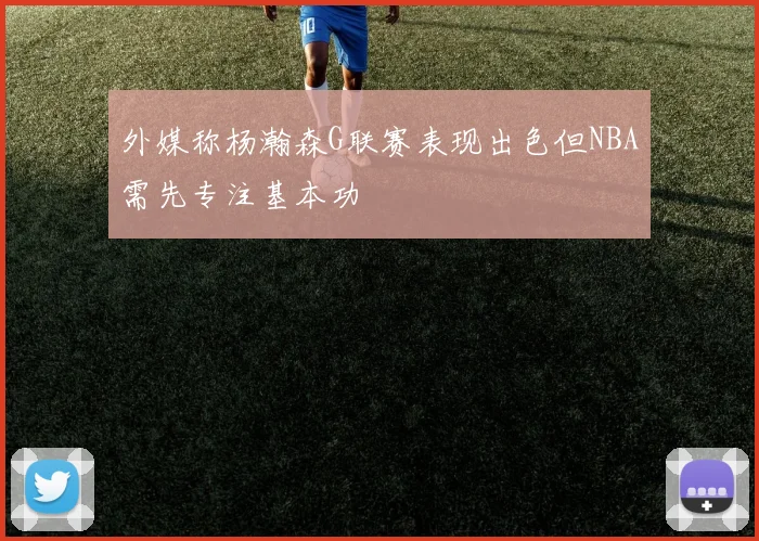 外媒称杨瀚森G联赛表现出色但NBA需先专注基本功