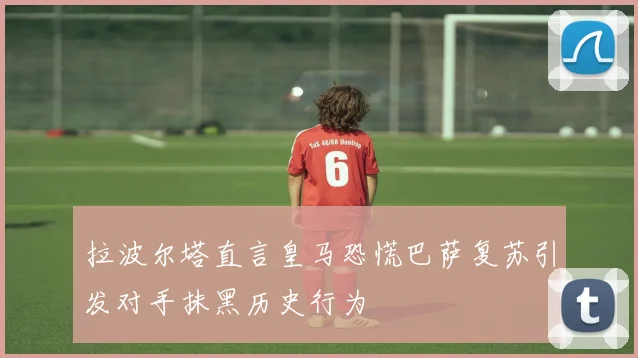 拉波尔塔直言皇马恐慌巴萨复苏引发对手抹黑历史行为