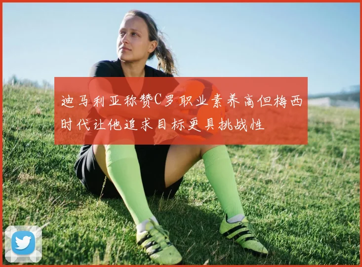 迪马利亚称赞C罗职业素养高但梅西时代让他追求目标更具挑战性